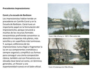 Precedentes Impresionismo:
Corot y la escuela de Barbizon
Los impresionistas habían tenido un
precedente en Camille Corot y en la
Escuela de Barbizon. Corot tuvo un
importante papel en la formulación del
Impresionismo, porque renunció a
muchos de los recursos formales
renacentistas prefiriendo concentrar su
atención en espacios más planos, más
sencillos y en superficies más luminosas.
Y, aunque a diferencia de los
impresionistas nunca llegó a fragmentar la
luz en sus componentes cromáticos y
siempre organizó y simplificó sus formas
para conseguir una cierta composición
clásica, también usó con frecuencia una
elevada clave tonal así como, en términos
generales, un frescor y una
espontaneidad nuevos en el Salón oficial.
Corot :Ville d’Avray (c. 1867). Óleo sobre tela
Corot :El estanque de Ville-d'Avray,
 