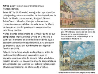 Alfred Sisley fue un pintor impresionista
francobritánico.
Entre 1872 y 1880 realizó lo mejor de su producción:
paisajes de gran espontaneidad de los alrededores de
París, de Marly, Louveciennes, Bougival, Sèvres,
Saint-Cloud o Meudon. Paisajes soleados que
contrastan con sus célebres inundaciones de Marly,
en las que no pierde igualmente su connotación
intimista y poética.
Nunca alcanzó el renombre de la mayor parte de sus
compañeros impresionistas y vivió en la miseria a
partir del momento en que dejó de recibir la ayuda
económica de su acomodada familia. Esta situación
se produjo a causa del hundimiento del negocio
familiar en 1871.
Falleció como había vivido, en la pobreza, antes de
poder contemplar como sus cuadros, que en
angustiosos momentos de penuria había vendido a
precios irrisorios, al poco de su muerte comenzaban a
ser apreciados por la crítica y el público y alcanzaban
elevadas cotizaciones en el mercado artístico.
La barca durante la inundación pintada
por Alfred Sisley es una de las obras de
la serie en la que represeta las
inundaciones que tuvieron lugar en la
localidad de Marly 1876
alfred sisley - la inundacion de port-marly 1876
 