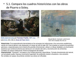 • 5.1. Compara los cuadros historicistas con las obras
de Pisarro o Sisley.
Historicista: Fue especialmente demandada en los encargos de instituciones y los concursos académicos,
siendo sin duda el género más destacado a lo largo de todo el siglo XIX. Son puestas en escena de episodios
gloriosos o espectaculares de la historia.De grandes dimensiones, utilizan un dibujo detallado una iluminación
escénica que combina la técnica de claroscuro con estudio del color y reconstrucción de ambientes.
Contaba con apoyo institucional. Pintura propaganda del estado.
Impresionista: “impresión” vinculada a una mirada personal y espontánea. Tomada directamente del natural,
con pincelada suelta, Expresa movimiento fugacidad, No pretendía mostrar virtuosismo sino emoción.
No contaba con apoyo, los pintores vendían sus obras con dificultad.
Claude Monet, Impresión: soleil levant,
1872-1873 medidas 48 X 63 cm
 