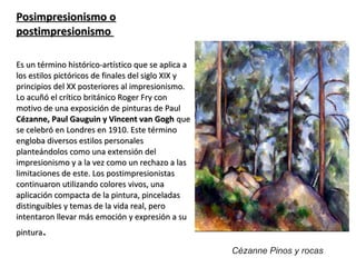 Posimpresionismo oPosimpresionismo o
postimpresionismopostimpresionismo
Es un término histórico-artístico que se aplica aEs un término histórico-artístico que se aplica a
los estilos pictóricos de finales del siglo XIX ylos estilos pictóricos de finales del siglo XIX y
principios del XX posteriores al impresionismo.principios del XX posteriores al impresionismo.
Lo acuñó el crítico británico Roger Fry conLo acuñó el crítico británico Roger Fry con
motivo de una exposición de pinturas de Paulmotivo de una exposición de pinturas de Paul
Cézanne, Paul Gauguin y Vincent van GoghCézanne, Paul Gauguin y Vincent van Gogh queque
se celebró en Londres en 1910. Este términose celebró en Londres en 1910. Este término
engloba diversos estilos personalesengloba diversos estilos personales
planteándolos como una extensión delplanteándolos como una extensión del
impresionismo y a la vez como un rechazo a lasimpresionismo y a la vez como un rechazo a las
limitaciones de este. Los postimpresionistaslimitaciones de este. Los postimpresionistas
continuaron utilizando colores vivos, unacontinuaron utilizando colores vivos, una
aplicación compacta de la pintura, pinceladasaplicación compacta de la pintura, pinceladas
distinguibles y temas de la vida real, perodistinguibles y temas de la vida real, pero
intentaron llevar más emoción y expresión a suintentaron llevar más emoción y expresión a su
pinturapintura..
Cézanne Pinos y rocas
 