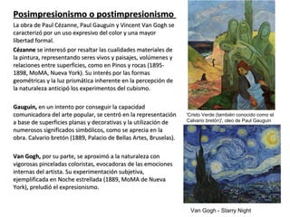 Posimpresionismo o postimpresionismoPosimpresionismo o postimpresionismo
La obra de Paul Cézanne, Paul Gauguin y Vincent Van Gogh seLa obra de Paul Cézanne, Paul Gauguin y Vincent Van Gogh se
caracterizó por un uso expresivo del color y una mayorcaracterizó por un uso expresivo del color y una mayor
libertad formal.libertad formal.
CézanneCézanne se interesó por resaltar las cualidades materiales dese interesó por resaltar las cualidades materiales de
la pintura, representando seres vivos y paisajes, volúmenes yla pintura, representando seres vivos y paisajes, volúmenes y
relaciones entre superficies, como en Pinos y rocas (1895-relaciones entre superficies, como en Pinos y rocas (1895-
1898, MoMA, Nueva York). Su interés por las formas1898, MoMA, Nueva York). Su interés por las formas
geométricas y la luz prismática inherente en la percepción degeométricas y la luz prismática inherente en la percepción de
la naturaleza anticipó los experimentos del cubismo.la naturaleza anticipó los experimentos del cubismo.
Gauguin,Gauguin, en un intento por conseguir la capacidaden un intento por conseguir la capacidad
comunicadora del arte popular, se centró en la representacióncomunicadora del arte popular, se centró en la representación
a base de superficies planas y decorativas y la utilización dea base de superficies planas y decorativas y la utilización de
numerosos significados simbólicos, como se aprecia en lanumerosos significados simbólicos, como se aprecia en la
obra. Calvario bretón (1889, Palacio de Bellas Artes, Bruselas).obra. Calvario bretón (1889, Palacio de Bellas Artes, Bruselas).
Van Gogh,Van Gogh, por su parte, se aproximó a la naturaleza conpor su parte, se aproximó a la naturaleza con
vigorosas pinceladas coloristas, evocadoras de las emocionesvigorosas pinceladas coloristas, evocadoras de las emociones
internas del artista. Su experimentación subjetiva,internas del artista. Su experimentación subjetiva,
ejemplificada en Noche estrellada (1889, MoMA de Nuevaejemplificada en Noche estrellada (1889, MoMA de Nueva
York), preludió el expresionismo.York), preludió el expresionismo.
'Cristo Verde (también conocido como el
Calvario bretón)', oleo de Paul Gauguin
Van Gogh - Starry Night
 