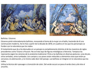 Bañistas Cézanne.
Cézanne pintó reiteradamente bañistas, renovando el tema de la mujer en el baño, haciendo de él una
construcción moderna. Así lo hizo a partir de la década de 1870, en cuadros en los que los personajes se
funden con la naturaleza que los rodea.
El tratamiento que da a los desnudos en un paisaje es completamente distinto al de los maestros de siglos
precedentes como Tiziano o Poussin. No se trata aquí de figuras mitológicas o literarias. Tampoco las
representa según los cánones de la anatomía tradicional. Pinta a las bañistas en diversas posturas: unas de pie,
otras sentadas, otras tumbadas. Los cuerpos y sus poses están reducidos a elementos vivos que están ya
cercanos a la abstracción, y lo mismo cabe decir del paisaje. Las bañistas se integran en la naturaleza que las
rodea.
Utiliza la técnica del «passage» o transición de color. Del verde oscuro se pasa al verde claro y de éste al
amarillo.
 