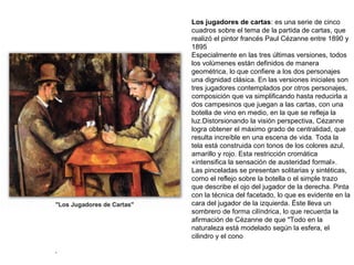 .
Los jugadores de cartas: es una serie de cinco
cuadros sobre el tema de la partida de cartas, que
realizó el pintor francés Paul Cézanne entre 1890 y
1895
Especialmente en las tres últimas versiones, todos
los volúmenes están definidos de manera
geométrica, lo que confiere a los dos personajes
una dignidad clásica. En las versiones iniciales son
tres jugadores contemplados por otros personajes,
composición que va simplificando hasta reducirla a
dos campesinos que juegan a las cartas, con una
botella de vino en medio, en la que se refleja la
luz.Distorsionando la visión perspectiva, Cézanne
logra obtener el máximo grado de centralidad, que
resulta increíble en una escena de vida. Toda la
tela está construida con tonos de los colores azul,
amarillo y rojo. Esta restricción cromática
«intensifica la sensación de austeridad formal».
Las pinceladas se presentan solitarias y sintéticas,
como el reflejo sobre la botella o el simple trazo
que describe el ojo del jugador de la derecha. Pinta
con la técnica del facetado, lo que es evidente en la
cara del jugador de la izquierda. Éste lleva un
sombrero de forma cilíndrica, lo que recuerda la
afirmación de Cézanne de que "Todo en la
naturaleza está modelado según la esfera, el
cilindro y el cono
 
