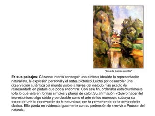 .
En sus paisajes: Cézanne intentó conseguir una síntesis ideal de la representación
naturalista, la expresión personal y el orden pictórico. Luchó por desarrollar una
observación auténtica del mundo visible a través del método más exacto de
representarlo en pintura que podía encontrar. Con este fin, ordenaba estructuralmente
todo lo que veía en formas simples y planos de color. Su afirmación «Quiero hacer del
impresionismo algo sólido y perdurable como el arte de los museos», subraya su
deseo de unir la observación de la naturaleza con la permanencia de la composición
clásica. Ello queda en evidencia igualmente con su pretensión de «revivir a Poussin del
natural»
 