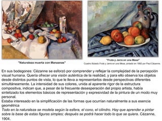 .
En sus bodegones: Cézanne se esforzó por comprender y reflejar la complejidad de la percepción
visual humana. Quería ofrecer una visión auténtica de la realidad, y para ello observa los objetos
desde distintos puntos de vista, lo que le lleva a representarlos desde perspectivas diferentes
simultáneamente. La intensidad de sus colores, unida al aparente rigor de la estructura
compositiva, indican que, a pesar de la frecuente desesperación del propio artista, había
sintetizado los elementos básicos de representación y expresividad de la pintura de un modo muy
personal.
Estaba interesado en la simplificación de las formas que ocurrían naturalmente a sus esencia
geométrica
Todo en la naturaleza se modela según la esfera, el cono, el cilindro. Hay que aprender a pintar
sobre la base de estas figuras simples; después se podrá hacer todo lo que se quiera. Cézanne,
1904.
 