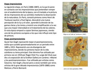 Etapa impresionistaEtapa impresionista
La siguiente etapa, en París (1886-1887), es la que le poneLa siguiente etapa, en París (1886-1887), es la que le pone
en contacto con los impresionistas que pretendían romperen contacto con los impresionistas que pretendían romper
con el academicismo de la época, con el traslado a la pinturacon el academicismo de la época, con el traslado a la pintura
de las impresiones de sus sentidos mediante la observaciónde las impresiones de sus sentidos mediante la observación
de la naturaleza. En París, conoció pintores como Henri dede la naturaleza. En París, conoció pintores como Henri de
Toulouse-Lautrec y Paul Signac, descubrió una nuevaToulouse-Lautrec y Paul Signac, descubrió una nueva
percepción de la luz y el color, aprendió la división de laspercepción de la luz y el color, aprendió la división de las
gamas claras y los tonos y mostró una simplificación a la vezgamas claras y los tonos y mostró una simplificación a la vez
que una mayor intensidad en el tratamiento de los colores.que una mayor intensidad en el tratamiento de los colores.
En esta época empezó a copiar láminas japonesas, siendoEn esta época empezó a copiar láminas japonesas, siendo
uno de los pintores europeos a los que más influyó este tipouno de los pintores europeos a los que más influyó este tipo
de pintura.de pintura.
Etapa posimpresionistaEtapa posimpresionista
Quizá Van Gogh representó mejor el posimpresionismo,Quizá Van Gogh representó mejor el posimpresionismo,
estilo que sucedió aproximadamente en un periodo entreestilo que sucedió aproximadamente en un periodo entre
1885 y 1915. Representó una vía divergente del1885 y 1915. Representó una vía divergente del
impresionismo, donde los pintores hacen de la vidaimpresionismo, donde los pintores hacen de la vida
cotidiana su tema principal. Este término fue utilizado porcotidiana su tema principal. Este término fue utilizado por
primera vez en 1910 por Roger Eliot Fry; surge del título queprimera vez en 1910 por Roger Eliot Fry; surge del título que
dio a la exposición de la Grafton Gallery en Londres: «Manetdio a la exposición de la Grafton Gallery en Londres: «Manet
y los postimpresionistas». Fue utilizado por artistas comoy los postimpresionistas». Fue utilizado por artistas como
Cézanne, Van Gogh y Seurat pero a veces también por otrosCézanne, Van Gogh y Seurat pero a veces también por otros
artistas de la gran década impresionista (1870-1880) comoartistas de la gran década impresionista (1870-1880) como
Matisse y Pierre Bonnard.Matisse y Pierre Bonnard.
Mujer en el Café de Tambourin (1887).
Jarro con doce girasoles (1888)
 