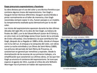 Etapa precursora expresionismo y fauvismoEtapa precursora expresionismo y fauvismo
Su obra destaca por el uso del color y una técnica frenética queSu obra destaca por el uso del color y una técnica frenética que
contiene algunos trazos del expresionismo. Van Gogh ycontiene algunos trazos del expresionismo. Van Gogh y
Gauguin tenían técnicas diferentes; Gauguin acostumbraba aGauguin tenían técnicas diferentes; Gauguin acostumbraba a
pintar normalmente en el taller de memoria y Van Goghpintar normalmente en el taller de memoria y Van Gogh
necesitaba siempre copiar in situ, fuesen paisajes o un modelo.necesitaba siempre copiar in situ, fuesen paisajes o un modelo.
Su temperamento exaltado quiso demostrarlo por la vía delSu temperamento exaltado quiso demostrarlo por la vía del
color.color.
Los inicios del expresionismo aparecen durante las dos últimasLos inicios del expresionismo aparecen durante las dos últimas
décadas del siglo XIX, en la obra de Van Gogh, La italiana dedécadas del siglo XIX, en la obra de Van Gogh, La italiana de
finales de 1887, y en la de Edvard Munch (autor de El Grito) y,finales de 1887, y en la de Edvard Munch (autor de El Grito) y,
en otro nivel, en la del belga James Ensor (autor de La entradaen otro nivel, en la del belga James Ensor (autor de La entrada
de Cristo a Bruselas). Una tendencia a la que contribuiría Vande Cristo a Bruselas). Una tendencia a la que contribuiría Van
Gogh, después de su llegada en 1888 a Arlés, donde el choqueGogh, después de su llegada en 1888 a Arlés, donde el choque
con la luz del sur, le empuja a la conquista del color, con obrascon la luz del sur, le empuja a la conquista del color, con obras
como La noche estrellada y Los Olivos de Saint-Rémy (1889).como La noche estrellada y Los Olivos de Saint-Rémy (1889).
Las pinturas del periodo de Sant Rémy de Provenza, seLas pinturas del periodo de Sant Rémy de Provenza, se
caracterizan en general por remolinos y espirales. Desde lacaracterizan en general por remolinos y espirales. Desde la
dramatización de las escenas de sus primeros trabajos, a ladramatización de las escenas de sus primeros trabajos, a la
simplificación que caracterizó sus últimas obras, en las que Vansimplificación que caracterizó sus últimas obras, en las que Van
Gogh ya anuncia el comienzo del expresionismo. Se tuvo queGogh ya anuncia el comienzo del expresionismo. Se tuvo que
esperar al agosto de 1911, cuando el crítico de arte Wilhelmesperar al agosto de 1911, cuando el crítico de arte Wilhelm
Worringer fue el primero en hablar del expresionismo.Worringer fue el primero en hablar del expresionismo.
Autorretrato con oreja vendada (1889).
La noche estrellada.
 