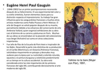 • Eugène Henri Paul Gauguin
• (1848-1903) fue un pintor posimpresionista reconocido
después de su fallecimiento. El uso experimental del color y
su estilo sintetista, fueron elementos claves para su
distinción respecto al impresionismo. Su trabajo fue gran
influencia para los vanguardistas franceses y muchos otros
artistas modernos como Pablo Picasso y Henri Matisse. El
arte de Gauguin se volvió popular después de su muerte,
parcialmente debido a los esfuerzos del comerciante de arte
Ambroise Vollard, quien organizó exhibiciones de su obra
casi al término de su carrera y póstumas en París. Muchas
de sus obras se encontraban en la posesión del coleccionista
ruso Sergei Shchukin3 así como en otras colecciones
importantes.
• Fue Jefe de filas de la Escuela de Pont-Aven e inspirador de
los Nabis. Desarrolló la parte más distintiva de su producción
en el Caribe (Martinica) y en Oceanía (Polinesia Francesa),
volcándose mayormente en paisajes y desnudos muy
audaces para la época por su rusticidad y colorido rotundo,
opuestos a la pintura burguesa y esteticista predominante
en su tiempo en la cultura occidental. Su obra está
considerada entre las más importantes de los pintores
franceses del siglo XIX, contribuyendo decisivamente al arte
moderno del siglo XX.
Vahine no te tiare (Mujer
con Flor), 1891,
 