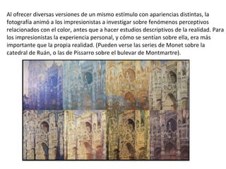 Al ofrecer diversas versiones de un mismo estímulo con apariencias distintas, la
fotografía animó a los impresionistas a investigar sobre fenómenos perceptivos
relacionados con el color, antes que a hacer estudios descriptivos de la realidad. Para
los impresionistas la experiencia personal, y cómo se sentían sobre ella, era más
importante que la propia realidad. (Pueden verse las series de Monet sobre la
catedral de Ruán, o las de Pissarro sobre el bulevar de Montmartre).
 