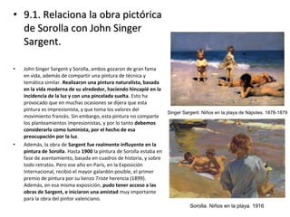 • 9.1. Relaciona la obra pictórica9.1. Relaciona la obra pictórica
de Sorolla con John Singerde Sorolla con John Singer
Sargent.Sargent.
• John Singer Sargent y Sorolla, ambos gozaron de gran fama
en vida, además de compartir una pintura de técnica y
temática similar. Realizaron una pintura naturalista, basada
en la vida moderna de su alrededor, haciendo hincapié en la
incidencia de la luz y con una pincelada suelta. Esto ha
provocado que en muchas ocasiones se dijera que esta
pintura es impresionista, y que toma los valores del
movimiento francés. Sin embargo, esta pintura no comparte
los planteamientos impresionistas, y por lo tanto debemos
considerarla como luminista, por el hecho de esa
preocupación por la luz.
• Además, la obra de Sargent fue realmente influyente en la
pintura de Sorolla. Hasta 1900 la pintura de Sorolla estaba en
fase de asentamiento, basada en cuadros de historia, y sobre
todo retratos. Pero ese año en París, en la Exposición
Internacional, recibió el mayor galardón posible, el primer
premio de pintura por su lienzo Triste herencia (1899).
Además, en esa misma exposición, pudo tener acceso a las
obras de Sargent, e iniciaron una amistad muy importante
para la obra del pintor valenciano.
 