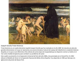 Joaquín Sorolla Triste Herencia
Triste Herencia es un cuadro del pintor español Joaquín Sorolla que fue realizado en el año 1899. Se trata de una obra de
grandes dimensiones en la que se representa una escena tomada al natural de la playa del Cabañal de la ciudad de Valencia
(España), en la que se ven diferentes niños afectos de varios tipos de incapacidad que se disponen a tomar un baño en el
mar como medida terapéutica para combatir sus problemas de salud.
Este cuadro se presentó a la la Exposición Universal de París del año 1900, y fue premiado con el Grand Prix. En 1901
obtuvo la Medalla de Honor en la Exposición Nacional de Bellas Artes (España). Fue adquirido en 1981 por Bancaja a la
Iglesia de la Asunción de Nueva York.
 