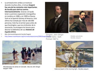 • La amistad entre ambos se mantuvo
durante muchos años, e incluso Sargent
fue uno de los contactos más importantes
de Sorolla para abrirse camino
internacionalmente. Gracias a él pudo
tener su primera exposición monográfica
en Londres en 1908, y en 1909 en Nueva
York en la Spanish Society of America. Esta
última fue visitada por más de 160.000
personas. Este fue el primer paso antes de
que Huntington, que era el director de la
asociación, le encargara los lienzos para
decorar la biblioteca de sus Visiones de
España (1911).
• Más informaciónExposición Sorolla/ Sargent
• http://www.museothyssen.org/microsites/exposiciones/2006/SargentSorolla/
Sargent, John SInger
(1856-1925) - Self-
Portrait 1907 b.
'Recolectores de ostras en Cancale', óleo de John Singer
Sargent 1856- Valencia beach in the morning light - Sorolla Joaquín
Detalle autoretrato
Sorolla Joaquín
 