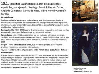 10.1.10.1. Identifica las principales obras de los pintoresIdentifica las principales obras de los pintores
españoles, por ejemplo: Santiago Rusiñol, Ramón Casas,españoles, por ejemplo: Santiago Rusiñol, Ramón Casas,
Anglada Camarasa, Carlos de Haes, Isidro Nonell y JoaquínAnglada Camarasa, Carlos de Haes, Isidro Nonell y Joaquín
Sorolla.Sorolla.
ModernismoModernismo
En el paso del XIX al XX destacan en España una serie de pintores muy ligados alEn el paso del XIX al XX destacan en España una serie de pintores muy ligados al
mundo cultural barcelonés, destacando entre los otros pintores catalanes agrupadosmundo cultural barcelonés, destacando entre los otros pintores catalanes agrupados
en distintos bares y ferias modernistas, destacando en concreto al grupo que se reuníaen distintos bares y ferias modernistas, destacando en concreto al grupo que se reunía
en el local de Els Quatre Gats,en el local de Els Quatre Gats,
Santiago RusiñolSantiago Rusiñol (1861–1931) aparte de pintor destaca en sus obras teatrales, novelas(1861–1931) aparte de pintor destaca en sus obras teatrales, novelas
y sus papeles como actor.Es famoso por sus pinturas de jardinesy sus papeles como actor.Es famoso por sus pinturas de jardines
Ramón Casas,Ramón Casas, 1866–1932).es reconocido por sus carteles y retratos de personajes1866–1932).es reconocido por sus carteles y retratos de personajes
catalanes ilustres y por sus pinturas expuestas en la Exposición Mundial de París el añocatalanes ilustres y por sus pinturas expuestas en la Exposición Mundial de París el año
1900.1900. Realizó dos importantes cuadros de historia, Garrote vil y La carga, Barcelona,
1902
Joaquín Sorolla y BastidaJoaquín Sorolla y Bastida (1863–1923), Fue uno de los pintores españoles más(1863–1923), Fue uno de los pintores españoles más
prolíficos y con mayor proyección internacional .prolíficos y con mayor proyección internacional .
Hay que recordar también a figuras comoHay que recordar también a figuras como Isidro NonellIsidro Nonell (1873–1911),(1873–1911), Carlos de HaesCarlos de Haes
NovecentismoNovecentismo
El Novecentismo surge a principios del siglo XX como una derivación del Modernismo.El Novecentismo surge a principios del siglo XX como una derivación del Modernismo.
Fue acuñado por el escritor Eugenio D'Ors, y tuvo muchísima importancia en Cataluña.Fue acuñado por el escritor Eugenio D'Ors, y tuvo muchísima importancia en Cataluña.
Al igual que el Modernismo, el Novecentismo intenta poner la cultura catalana a unAl igual que el Modernismo, el Novecentismo intenta poner la cultura catalana a un
nivel más amplio. Contiene muchas características del Modernismo, como el que unnivel más amplio. Contiene muchas características del Modernismo, como el que un
artista debe cultivar más de una expresión artística. Destacan entre muchos:artista debe cultivar más de una expresión artística. Destacan entre muchos:
HermenegildoHermenegildo Anglada CamarasaAnglada Camarasa (1871–1959).(1871–1959). Anglada Camarasa
Fecha: 1913
Dimensiones: 188 x 126 cm
 