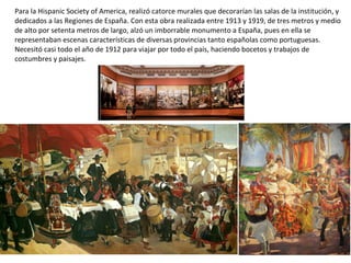 Para la Hispanic Society of America, realizó catorce murales que decorarían las salas de la institución, y
dedicados a las Regiones de España. Con esta obra realizada entre 1913 y 1919, de tres metros y medio
de alto por setenta metros de largo, alzó un imborrable monumento a España, pues en ella se
representaban escenas características de diversas provincias tanto españolas como portuguesas.
Necesitó casi todo el año de 1912 para viajar por todo el país, haciendo bocetos y trabajos de
costumbres y paisajes.
 
