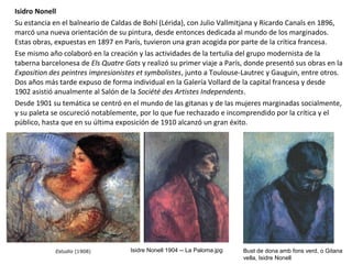 Isidro Nonell
Su estancia en el balneario de Caldas de Bohí (Lérida), con Julio Vallmitjana y Ricardo Canals en 1896,
marcó una nueva orientación de su pintura, desde entonces dedicada al mundo de los marginados.
Estas obras, expuestas en 1897 en París, tuvieron una gran acogida por parte de la crítica francesa.
Ese mismo año colaboró en la creación y las actividades de la tertulia del grupo modernista de la
taberna barcelonesa de Els Quatre Gats y realizó su primer viaje a París, donde presentó sus obras en la
Exposition des peintres impresionistes et symbolistes, junto a Toulouse-Lautrec y Gauguin, entre otros.
Dos años más tarde expuso de forma individual en la Galería Vollard de la capital francesa y desde
1902 asistió anualmente al Salón de la Société des Artistes Independents.
Desde 1901 su temática se centró en el mundo de las gitanas y de las mujeres marginadas socialmente,
y su paleta se oscureció notablemente, por lo que fue rechazado e incomprendido por la crítica y el
público, hasta que en su última exposición de 1910 alcanzó un gran éxito.
Isidre Nonell 1904 -- La Paloma.jpg Bust de dona amb fons verd, o Gitana
vella, Isidre Nonell
 