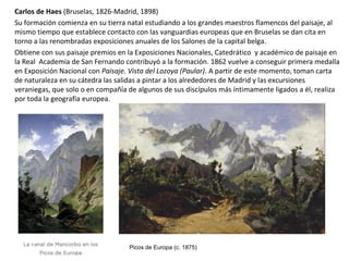 Carlos de Haes (Bruselas, 1826-Madrid, 1898)
Su formación comienza en su tierra natal estudiando a los grandes maestros flamencos del paisaje, al
mismo tiempo que establece contacto con las vanguardias europeas que en Bruselas se dan cita en
torno a las renombradas exposiciones anuales de los Salones de la capital belga.
Obtiene con sus paisaje premios en la Exposiciones Nacionales, Catedrático y académico de paisaje en
la Real Academia de San Fernando contribuyó a la formación. 1862 vuelve a conseguir primera medalla
en Exposición Nacional con Paisaje. Vista del Lozoya (Paular). A partir de este momento, toman carta
de naturaleza en su cátedra las salidas a pintar a los alrededores de Madrid y las excursiones
veraniegas, que solo o en compañía de algunos de sus discípulos más íntimamente ligados a él, realiza
por toda la geografía europea.
Picos de Europa (c. 1875)
 
