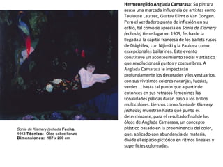 Hermenegildo Anglada Camarasa: Su pintura
acusa una marcada influencia de artistas como
Toulouse Lautrec, Gustav Klimt o Van Dongen.
Pero el verdadero punto de inflexión en su
estilo, tal como se aprecia en Sonia de Klamery
(echada) tiene lugar en 1909, fecha de la
llegada a la capital francesa de los ballets rusos
de Diághilev, con Nijinski y la Paulova como
excepcionales bailarines. Este evento
constituye un acontecimiento social y artístico
que revolucionará gustos y costumbres. A
Anglada Camarasa le impactarán
profundamente los decorados y los vestuarios,
con sus vivísimos colores naranjas, fucsias,
verdes…, hasta tal punto que a partir de
entonces en sus retratos femeninos las
tonalidades pálidas darán paso a los brillos
multicolores. Lienzos como Sonia de Klamery
(echada) muestran hasta qué punto es
determinante, para el resultado final de los
óleos de Anglada Camarasa, un concepto
plástico basado en la preeminencia del color,
que, aplicado con abundancia de materia,
divide el espacio pictórico en ritmos lineales y
superficies coloreadas.
Sonia de Klamery (echada Fecha: 
1913 Técnica:  Óleo sobre lienzo
Dimensiones:  187 x 200 cm
 