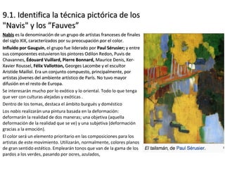 9.1. Identifica la técnica pictórica de los9.1. Identifica la técnica pictórica de los
"Navis" y los ”Fauves”"Navis" y los ”Fauves”
NabisNabis es la denominación de un grupo de artistas franceses de finaleses la denominación de un grupo de artistas franceses de finales
del siglo XIX, caracterizados por su preocupación por el color.del siglo XIX, caracterizados por su preocupación por el color.
Influido por GauguinInfluido por Gauguin, el grupo fue liderado por, el grupo fue liderado por Paul Sérusier;Paul Sérusier; y entrey entre
sus componentes estuvieron los pintores Odilon Redon, Puvis desus componentes estuvieron los pintores Odilon Redon, Puvis de
Chavannes,Chavannes, Édouard Vuillard, Pierre Bonnard,Édouard Vuillard, Pierre Bonnard, Maurice Denis, Ker-Maurice Denis, Ker-
Xavier Roussel,Xavier Roussel, Félix Vallotton,Félix Vallotton, Georges Lacombe y el escultorGeorges Lacombe y el escultor
Aristide Maillol. Era un conjunto compuesto, principalmente, porAristide Maillol. Era un conjunto compuesto, principalmente, por
artistas jóvenes del ambiente artístico de París. No tuvo mayorartistas jóvenes del ambiente artístico de París. No tuvo mayor
difusión en el resto de Europa.difusión en el resto de Europa.
Se interesarán mucho por lo exótico y lo oriental. Todo lo que tenga
que ver con culturas alejadas y exóticas .
Dentro de los temas, destaca el ámbito burgués y doméstico
Los nabis realizarán una pintura basada en la deformación:
deformarán la realidad de dos maneras; una objetiva (aquella
deformación de la realidad que se ve) y una subjetiva (deformación
gracias a la emoción).
El color será un elemento prioritario en las composiciones para los
artistas de este movimiento. Utilizarán, normalmente, colores planos
de gran sentido estético. Emplearán tonos que van de la gama de los
pardos a los verdes, pasando por ocres, azulados,
 