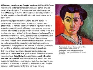 El fovismo, fauvismo, en francés fauvisme,El fovismo, fauvismo, en francés fauvisme, (1904-1908) fue un(1904-1908) fue un
movimiento pictórico francés caracterizado por un empleomovimiento pictórico francés caracterizado por un empleo
provocativo del color. El precursor de este movimiento fueprovocativo del color. El precursor de este movimiento fue
Henri Matisse y su mayor influencia en la pintura posterior seHenri Matisse y su mayor influencia en la pintura posterior se
ha relacionado con la utilización de color en su estado puro,ha relacionado con la utilización de color en su estado puro,
color libre.color libre.
El término surge del Salón de Otoño de 1905 donde se
presentaron numerosas obras al concurso y aparecieron
problemas a la hora de clasificar y encajar algunas de ellas, y
sus autores excluidos del salón por expresarse de un modo
intenso y diferente. El crítico Louis Vauxcelles afirmó sobre ese
conjunto de obras Mais c'est Donatello parmi les fauves (Pero,
es Donatello entre las fieras), por lo que de la palabra fauve se
derivó en fauvisme (fauvismo o fovismo). La mención a
Donatello se debe a que en la misma sala había una escultura
de corte renacentista. Los autores de las obras no dieron
importancia a lo peyorativo del nombre «fauvisme», sino que,
en cambio, lo adoptaron como distintivo de sus obras.
Entre los artistas fauvistas más reconocidos debemos
mencionar a Henri Matisse, quien además fue el fundador del
movimiento, a Raoul Dufy, Georges Braque, André Derain y
Maurice De Vlaminck. Los mismos llevaron a cabo sólo tres
exposiciones oficiales entre los años que duró su movimiento,
aunque la presencia y la relevancia de sus obras para futuras
escuelas pictóricas se mantendría por largo tiempo.
Retrato de la Señora Matisse o la La Raie
Verte (La línea verde) donde se
presentaba como una caricatura de la
feminidad y una excentricidad en la pintura
de retrato.
 