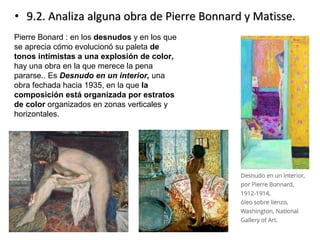 • 9.2. Analiza alguna obra de Pierre Bonnard y Matisse.9.2. Analiza alguna obra de Pierre Bonnard y Matisse.
Pierre Bonard : en los desnudos y en los que
se aprecia cómo evolucionó su paleta de
tonos intimistas a una explosión de color,
hay una obra en la que merece la pena
pararse.. Es Desnudo en un interior, una
obra fechada hacia 1935, en la que la
composición está organizada por estratos
de color organizados en zonas verticales y
horizontales.
 