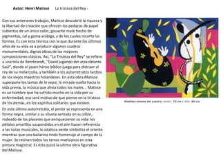 Autor: Henri Matisse La tristeza del Rey -
Con sus anteriores trabajos, Matisse descubrió la riqueza y
la libertad de creación que ofrecen los pedazos de papel
cubiertos de un único color, gouache mate hecho de
pigmentos, cal y goma arábiga, y de los cuales recorta las
formas. Es con esta técnica con la que durante los últimos
años de su vida va a producir algunos cuadros
monumentales, dignas obras de las mayores
composiciones clásicas. Así, "La Tristeza del Rey" se refiere
a una tela de Rembrandt, "David jugando del arpa delante
Saúl", donde el joven héroe bíblico juega para distraer al
rey de su melancolía, y también a los autorretratos tardíos
de los viejos maestros holandeses. En esta obra Matisse
superpone los temas de la vejez, la mirada vuelta hacia la
vida previa, la música que alivia todos los males... Matisse
es un hombre que ha sufrido mucho en la vida por su
enfermedad, eso será motivo de que piense en la tristeza
de los demás, en los espíritus solitarios que existen.
En este último autorretrato, el pintor se representa en una
forma negra, similar a su silueta sentada en su sillón,
rodeado de los placeres que enriquecieron su vida: los
pétalos amarillos suspendidos en el aire hacen referencia
a las notas musicales, la odalisca verde simboliza el oriente
mientras que una bailarina rinde homenaje al cuerpo de la
mujer. Se reúnen todos los temas matisianos en esta
pintura magistral. Es ésta quizá la ultima obra figurativa
del Matisse.
 