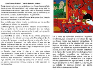 Autor: Henri Matisse Título: Armonía en Rojo
Tema. Nos encontramos con un bodegón con figura al que se añade
(como es muy típico en el pintor) una ventana abierta que pone en
relación exterior e interior. Color, parte esencial del cuadro. Plantea
una fuerte contraposición entre los cálidos (rojo y amarillos) y los
fríos (azules y verdes). Su tonalidad está muy saturada.
Son colores planos, sin ningún efecto de la luz sobre ellos, creando
grandes zonas cromáticas de color puro.
Son, en todo caso, colores irreales o arbitrarios que no guardan
ningún tipo de relación con la realidad.
La línea es gruesa, separando de forma nítida las zonas cromáticas.
Hay un gusto por la curva y la ondulación (en los motivos
ornamentales) casi continua que comunica al cuadro un constante
movimiento del que carece la composición.
La perspectiva se realiza a través de los colores (perspectiva
cromática), con los cálidos acercando y los fríos alejando (en la
ventana). En las zonas en donde predomina un solo color (interior
rojo) el espacio desaparece y se vuelve plano, al igual que las
figuras (bidimensionales) en las que se omite cualquier tipo de
detalle, perfilándose a través de sus rasgos más significativos que se
convierten en puras zonas cromáticas.
La Tensión visual entre el cian y el rojo dos colores
complementarios invade todo el cuadroprimer y último plano
comparten color y elementos decorativos. El claroscuro y el
modelado han desaparecido. Predominan los colores primarios,
rojo, amarillo, azul, aplicados de forma pura, sin matices tonales.
Los colores secundarios: violeta, naranja y verde, aparecen en
ciertos detalles.
En la obra se combinan arabescos vegetales
curvilíneos, que subrayan la sensualidad del rojo,
con líneas rectas que sugieren tranquilidad. El
dibujo, relegado ante la vitalidad del color, se
realza a veces con trazos negros. La pintura se
expande, los objetos no aparecen enteros en el
cuadro, sino que parece que aspiran a liberarse
de la rigidez del marco, convirtiendo la pintura en
una explosión cromática de optimismo y
vitalidad. El verde del paisaje que se cuela por la
ventana contrasta por la serenidad que sugiere,
con la agresividad del rojo que llena la tela. La
mujer que dispone la mesa aparece, a su vez, en
un estado de sosiego interior, de calma,
abstraida en sus pensamientos.
 