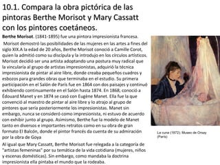 10.1. Compara la obra pictórica de las10.1. Compara la obra pictórica de las
pintoras Berthe Morisot y Mary Cassattpintoras Berthe Morisot y Mary Cassatt
con los pintores coetáneos.con los pintores coetáneos.
Berthe Morisot. (1841-1895) fue una pintora impresionista francesa.
Morisot demostró las posibilidades de las mujeres en las artes a fines del
siglo XIX.A la edad de 20 años, Berthe Morisot conoció a Camille Corot,
quien la admitió como su discípula y la introdujo en los círculos artísticos.
Morisot decidió ser una artista adoptando una postura muy radical que
la vincularía al grupo de artistas impresionistas, adquirió la técnica
impresionista de pintar al aire libre, donde creaba pequeños cuadros y
esbozos para grandes obras que terminaba en el estudio. Su primera
participación en el Salón de París fue en 1864 con dos paisajes y continuó
exhibiendo continuamente en el Salón hasta 1874. En 1868, conoció a
Édouard Manet y en 1874 se casó con Eugène Manet. Ella fue la que
convenció al maestro de pintar al aire libre y lo atrajo al grupo de
pintores que sería posteriormente los impresionistas. Manet sin
embargo, nunca se consideró como impresionista, ni estuvo de acuerdo
con exhibir junto al grupo. Asimismo, Berthe fue la modelo de Manet
tanto en diversos e importantes retratos como en su obra de gran
formato El Balcón, donde el pintor francés da cuenta de su admiración
por la obra de Goya
Al igual que Mary Cassatt, Berthe Morisot fue relegada a la categoría de
"artistas femeninas" por su temática de la vida cotidiana (mujeres, niños
y escenas domésticas). Sin embargo, como mandaba la doctrina
impresionista ella pintaba el mundo que la rodeaba.
La cuna (1872); Museo de Orsay
(París)
 