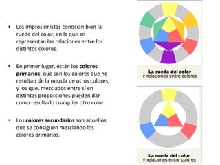 • Los impresionistas conocían bien la
rueda del color, en la que se
representan las relaciones entre los
distintos colores.
• En primer lugar, están los colores
primarios, que son los colores que no
resultan de la mezcla de otros colores,
y los que, mezclados entre sí en
distintas proporciones pueden dar
como resultado cualquier otro color.
• Los colores secundarios son aquellos
que se consiguen mezclando los
colores primarios.
 