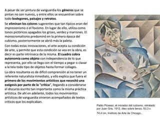 A pesar de ser pintura de vanguardia losA pesar de ser pintura de vanguardia los génerosgéneros que seque se
pintan no son nuevos, y entre ellos se encuentran sobrepintan no son nuevos, y entre ellos se encuentran sobre
todotodo bodegones, paisajes y retratosbodegones, paisajes y retratos..
SeSe eliminan los coloreseliminan los colores sugerentes que tan típicos eran delsugerentes que tan típicos eran del
impresionismo o el fovismo. En lugar de ello, utiliza comoimpresionismo o el fovismo. En lugar de ello, utiliza como
tonos pictóricos apagados los grises, verdes y marrones. Eltonos pictóricos apagados los grises, verdes y marrones. El
monocromatismo predominó en la primera época delmonocromatismo predominó en la primera época del
cubismo, posteriormente se abrió más la paleta.cubismo, posteriormente se abrió más la paleta.
Con todas estas innovaciones, el arte acepta su condiciónCon todas estas innovaciones, el arte acepta su condición
de arte, y permite que esta condición se vea en la obra, esde arte, y permite que esta condición se vea en la obra, es
decir es parte intrínseca de la misma.decir es parte intrínseca de la misma. El cuadro cobraEl cuadro cobra
autonomía como objetoautonomía como objeto con independencia de lo quecon independencia de lo que
representa, por ello se llega con el tiempo a pegar o clavarrepresenta, por ello se llega con el tiempo a pegar o clavar
a la tela todo tipo de objetos hasta formar collages.a la tela todo tipo de objetos hasta formar collages.
La obra resultante es de difícil comprensión al no tener unLa obra resultante es de difícil comprensión al no tener un
referente naturalista inmediato, y ello explica que fuera elreferente naturalista inmediato, y ello explica que fuera el
primero de los movimientos artísticos que necesitó unaprimero de los movimientos artísticos que necesitó una
exégesis por parte de la "críticaexégesis por parte de la "crítica", llegando a considerarse", llegando a considerarse
el discurso escrito tan importante como la misma prácticael discurso escrito tan importante como la misma práctica
artística. De ahí en adelante, todos los movimientosartística. De ahí en adelante, todos los movimientos
artísticos de vanguardia vinieron acompañados de textosartísticos de vanguardia vinieron acompañados de textos
críticos que los explicaban.críticos que los explicaban.
Pablo Picasso, el iniciador del cubismo, retratado
por Juan Gris, 1912, óleo sobre lienzo, 93,3 x
74,4 cm, Instituto de Arte de Chicago.
 