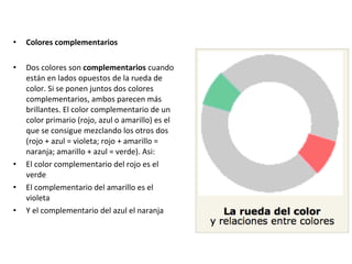 • Colores complementarios
• Dos colores son complementarios cuando
están en lados opuestos de la rueda de
color. Si se ponen juntos dos colores
complementarios, ambos parecen más
brillantes. El color complementario de un
color primario (rojo, azul o amarillo) es el
que se consigue mezclando los otros dos
(rojo + azul = violeta; rojo + amarillo =
naranja; amarillo + azul = verde). Asi:
• El color complementario del rojo es el
verde
• El complementario del amarillo es el
violeta
• Y el complementario del azul el naranja
 