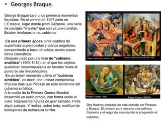 • Georges Braque.Georges Braque.
George Braque tuvo unos primeros momentos
fauvistas. En el verano de 1907 pinta en
L'Estaque, lugar donde pintó Cézanne, una serie
de paisajes "lineales" que son ya pre-cubistas.
Existen tresfases en su cubismo.
En una primera época pinta cuadros de
superficies superpuestas y planos angulares,
componiendo a base de cubos; usaba pocos
tonos cromáticos.
Después pasó por una fase de "cubismo
analítico" (1909-1912), en el que los objetos
quedaban descompuestos en facetas hasta el
punto de ser irreconocibles.
En un tercer momento cultiva el "cubismo
sintético", es decir, con unidad compositiva.
Impulsa más que Picasso en esta tendencia del
cubismo sintético.
A la vuelta de la Primera Guerra Mundial
desarrolló un estilo propio, con forma unida al
color. Representa figuras de gran tamaño. Pinta
algún paisaje. Y realiza, sobre todo, multitud de
bodegones de estructura similar.
Dos fruteros pintados en este periodo por Picasso
y Braque. El primero muy cercano a la estética
Cezanne y el segundo anunciando la progresión el
cubismo.
 