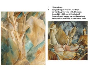 • Primera Etapa
• Georges Braque. Pequeño puerto en
Normandía, primavera 1909. Óleo sobre
lienzo, 81.1 x 80.5 cm. Art Institute of
Chicago.En este paisaje marino el espacio se
transforma en un sólido, en lugar de un vacío.
 