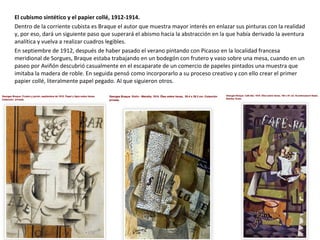 El cubismo sintético y el papier collé, 1912-1914.
Dentro de la corriente cubista es Braque el autor que muestra mayor interés en enlazar sus pinturas con la realidad
y, por eso, dará un siguiente paso que superará el abismo hacia la abstracción en la que había derivado la aventura
analítica y vuelva a realizar cuadros legibles.
En septiembre de 1912, después de haber pasado el verano pintando con Picasso en la localidad francesa
meridional de Sorgues, Braque estaba trabajando en un bodegón con frutero y vaso sobre una mesa, cuando en un
paseo por Aviñón descubrió casualmente en el escaparate de un comercio de papeles pintados una muestra que
imitaba la madera de roble. En seguida pensó como incorporarlo a su proceso creativo y con ello crear el primer
papier collé, literalmente papel pegado. Al que siguieron otros.
 