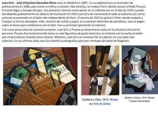 Juan Gris: José Victoriano González-Pérez nace en Madrid en 1887,. En su adolescencia es ilustrador de
publicaciones.En 1906, para evitar la milicia y conocer vida artística, se muda a París, donde conoce a Pablo Picasso,
Fernand Léger y Georges Braque. Sus primeros intentos como pintor en el cubismo son en el año de 1910, cuando
fue dejando gradualmente las labores de ilustración En 1912 Juan Gris da claramente el salto al cubismo con varias
pinturas presentadas en el Salon des Indépendents de París. El verano de 1913 lo pasó en Céret, donde empezó a
trabajar la técnica del papier collé: recortes de cartón y papel, en ocasiones obtenidos de periódicos, que se pegan
sobre el lienzo para combinarse con el óleo. Fue su principal aportación al cubismo.
Tras unos pocos años de estrecha conexión, Juan Gris y Picasso se distanciaron tanto en lo artístico como en lo
personal. Picasso fue evolucionando hacia un arte figurativo de gusto clasicista, en sintonía con la vuelta al orden
que emprendieron muchos otros artistas. Mientras, Juan Gris se mantuvo fiel al cubismo en una clave más
colorista..En sus últimos años Juan Gris diseñó escenografías para dos montajes de ballet de Diaghilev.
 