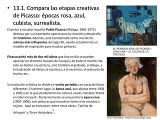 • 13.1. Compara las etapas creativas13.1. Compara las etapas creativas
de Picasso: épocas rosa, azul,de Picasso: épocas rosa, azul,
cubista, surrealista.cubista, surrealista.
El pintor y escultor español Pablo Picasso (Málaga, 1881-1973)
destaca por su importante aporte para la creación y desarrollo
del Cubismo. Además, está considerado como uno de los
artistas más influyentes del siglo XX, siendo actualmente un
modelo de inspiración para muchos pintores.
Picasso pintó más de dos mil obras que hoy en día se pueden
apreciar en distintos museos de Europa y de todo el mundo. No
solo se dedico a la pintura, sino también al grabado, al dibujo, a
la ilustración de libros, la escultura, a la cerámica, al vestuario de
teatro, etc.
Su evolución artística se divide en varios periodos con características
diferentes. En primer lugar, la época azul, que abarca entre 1901
y 1903 y en la que predominan los colores azules. Destaca 'Dama
en Eden Concert'. Posteriormente se encuentra la época rosa
(1905-1906), con pinturas que muestran tonos más rosados o
rojizos. Aquí se enmarcan, entre otras obras, 'Familia de
Arlequín' o 'Gran Holandesa'.
EL PERIODO AZUL DE PICASSO -
(1901/1904) - EL COLOR DE LA
TRISTEZA
 