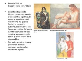 • Periodo Clásico o
Grecorromano (1917-1927)
• Durante este periodo,
Picasso vuelve a sorprender
a todos: crítica y público. En
vez de acomodarse en el
movimiento del que era
fundador, es decir el
cubismo, decide volver a la
figuración realista. Así vuelve
a pintar desnudos clásicos,
retratos, que poco o nada
tenían que ver con los de la
etapa cubista
• Son pinturas más precisas y
plasmando diversos
desnudos (destacan los
retratos de Ingres)
 