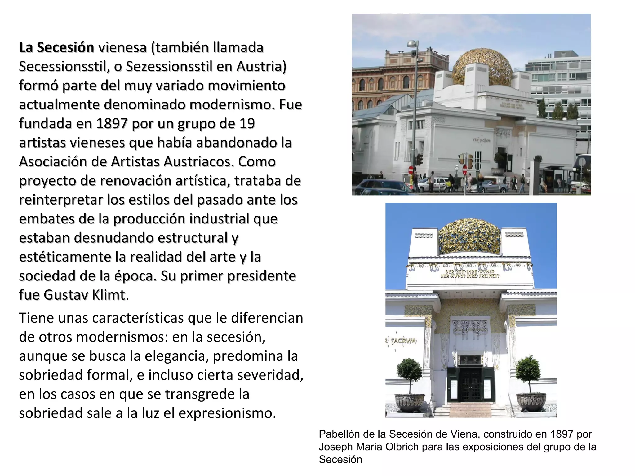 La SecesiónLa Secesión vienesa (también llamadavienesa (también llamada
Secessionsstil, o Sezessionsstil en Austria)Secessionsstil, o Sezessionsstil en Austria)
formó parte del muy variado movimientoformó parte del muy variado movimiento
actualmente denominado modernismo. Fueactualmente denominado modernismo. Fue
fundada en 1897 por un grupo de 19fundada en 1897 por un grupo de 19
artistas vieneses que había abandonado laartistas vieneses que había abandonado la
Asociación de Artistas Austriacos. ComoAsociación de Artistas Austriacos. Como
proyecto de renovación artística, trataba deproyecto de renovación artística, trataba de
reinterpretar los estilos del pasado ante losreinterpretar los estilos del pasado ante los
embates de la producción industrial queembates de la producción industrial que
estaban desnudando estructural yestaban desnudando estructural y
estéticamente la realidad del arte y laestéticamente la realidad del arte y la
sociedad de la época. Su primer presidentesociedad de la época. Su primer presidente
fue Gustav Klimtfue Gustav Klimt.
Tiene unas características que le diferencian
de otros modernismos: en la secesión,
aunque se busca la elegancia, predomina la
sobriedad formal, e incluso cierta severidad,
en los casos en que se transgrede la
sobriedad sale a la luz el expresionismo.
Pabellón de la Secesión de Viena, construido en 1897 por
Joseph Maria Olbrich para las exposiciones del grupo de la
Secesión
 