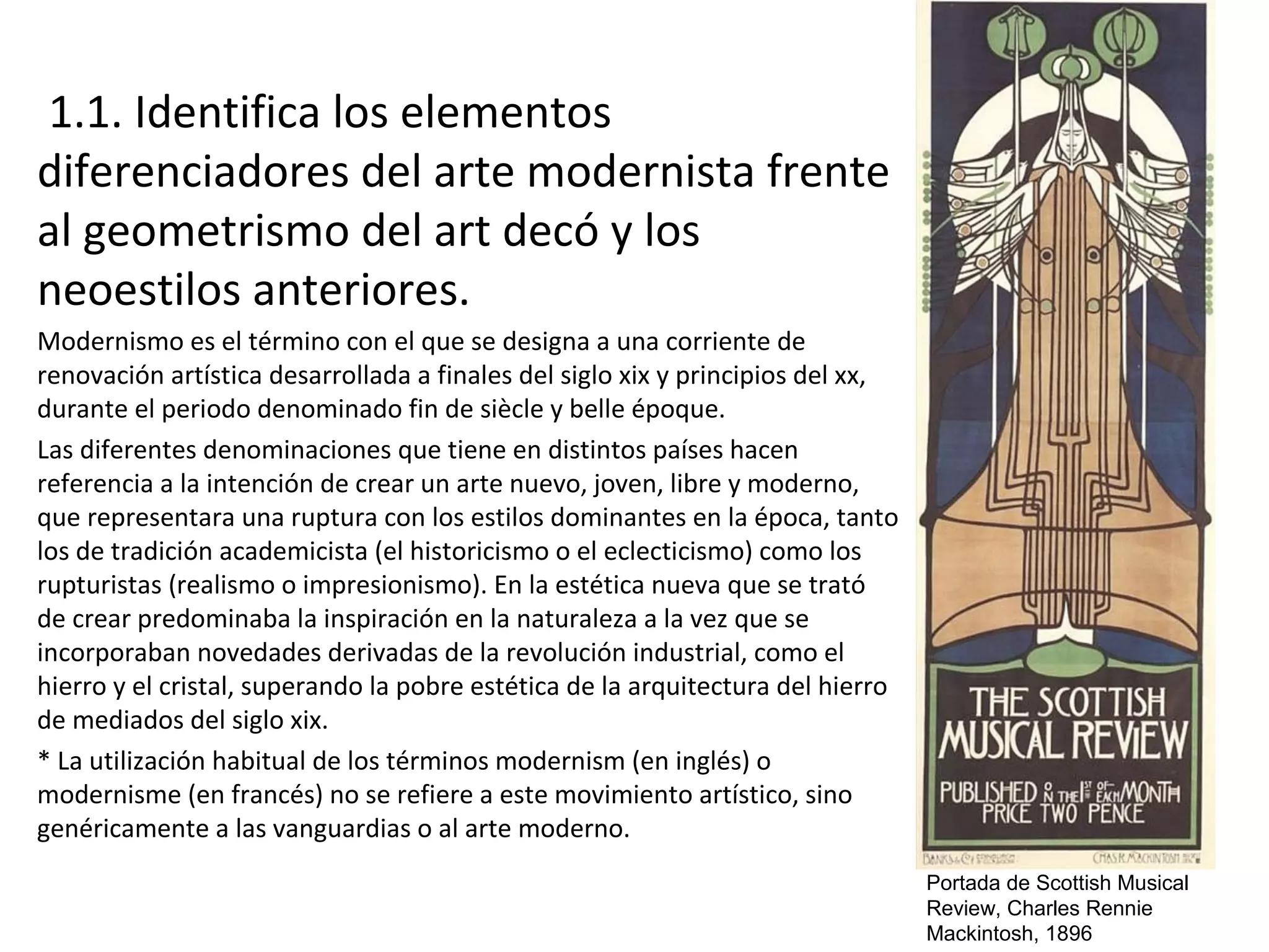 1.1. Identifica los elementos
diferenciadores del arte modernista frente
al geometrismo del art decó y los
neoestilos anteriores.
Modernismo es el término con el que se designa a una corriente de
renovación artística desarrollada a finales del siglo xix y principios del xx,
durante el periodo denominado fin de siècle y belle époque.
Las diferentes denominaciones que tiene en distintos países hacen
referencia a la intención de crear un arte nuevo, joven, libre y moderno,
que representara una ruptura con los estilos dominantes en la época, tanto
los de tradición academicista (el historicismo o el eclecticismo) como los
rupturistas (realismo o impresionismo). En la estética nueva que se trató
de crear predominaba la inspiración en la naturaleza a la vez que se
incorporaban novedades derivadas de la revolución industrial, como el
hierro y el cristal, superando la pobre estética de la arquitectura del hierro
de mediados del siglo xix.
* La utilización habitual de los términos modernism (en inglés) o
modernisme (en francés) no se refiere a este movimiento artístico, sino
genéricamente a las vanguardias o al arte moderno.
Portada de Scottish Musical
Review, Charles Rennie
Mackintosh, 1896
 