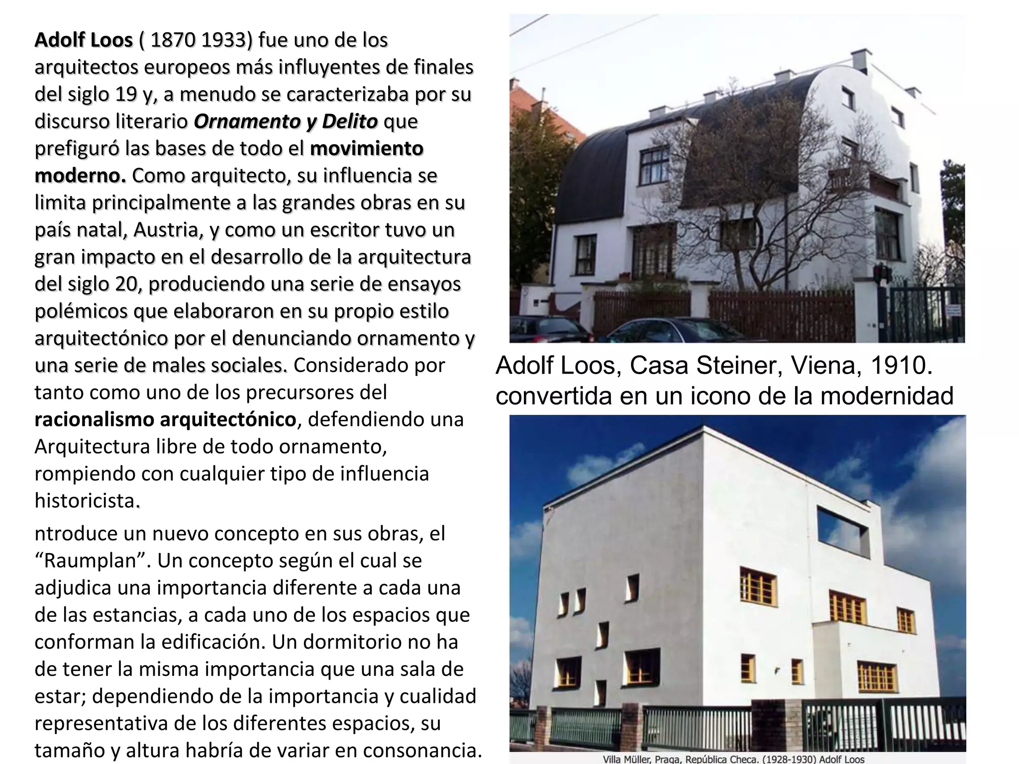 Adolf LoosAdolf Loos ( 1870 1933) fue uno de los( 1870 1933) fue uno de los
arquitectos europeos más influyentes de finalesarquitectos europeos más influyentes de finales
del siglo 19 y, a menudo se caracterizaba por sudel siglo 19 y, a menudo se caracterizaba por su
discurso literariodiscurso literario Ornamento y DelitoOrnamento y Delito queque
prefiguró las bases de todo elprefiguró las bases de todo el movimientomovimiento
moderno.moderno. Como arquitecto, su influencia seComo arquitecto, su influencia se
limita principalmente a las grandes obras en sulimita principalmente a las grandes obras en su
país natal, Austria, y como un escritor tuvo unpaís natal, Austria, y como un escritor tuvo un
gran impacto en el desarrollo de la arquitecturagran impacto en el desarrollo de la arquitectura
del siglo 20, produciendo una serie de ensayosdel siglo 20, produciendo una serie de ensayos
polémicos que elaboraron en su propio estilopolémicos que elaboraron en su propio estilo
arquitectónico por el denunciando ornamento yarquitectónico por el denunciando ornamento y
una serie de males sociales.una serie de males sociales. Considerado por
tanto como uno de los precursores del
racionalismo arquitectónico, defendiendo una
Arquitectura libre de todo ornamento,
rompiendo con cualquier tipo de influencia
historicista..
ntroduce un nuevo concepto en sus obras, el
“Raumplan”. Un concepto según el cual se
adjudica una importancia diferente a cada una
de las estancias, a cada uno de los espacios que
conforman la edificación. Un dormitorio no ha
de tener la misma importancia que una sala de
estar; dependiendo de la importancia y cualidad
representativa de los diferentes espacios, su
tamaño y altura habría de variar en consonancia.
Adolf Loos, Casa Steiner, Viena, 1910.
convertida en un icono de la modernidad
 