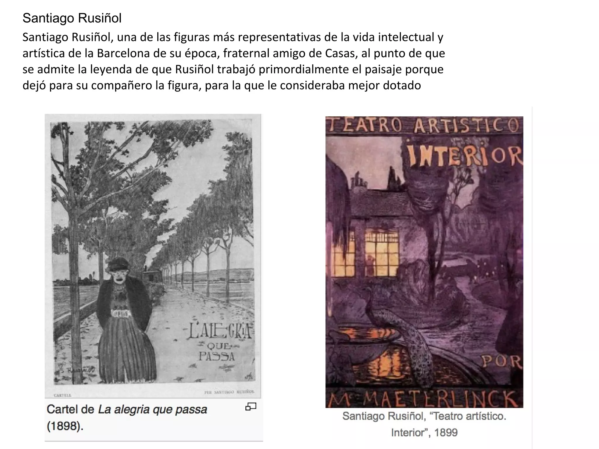 Santiago Rusiñol
Santiago Rusiñol, una de las figuras más representativas de la vida intelectual y
artística de la Barcelona de su época, fraternal amigo de Casas, al punto de que
se admite la leyenda de que Rusiñol trabajó primordialmente el paisaje porque
dejó para su compañero la figura, para la que le consideraba mejor dotado
 