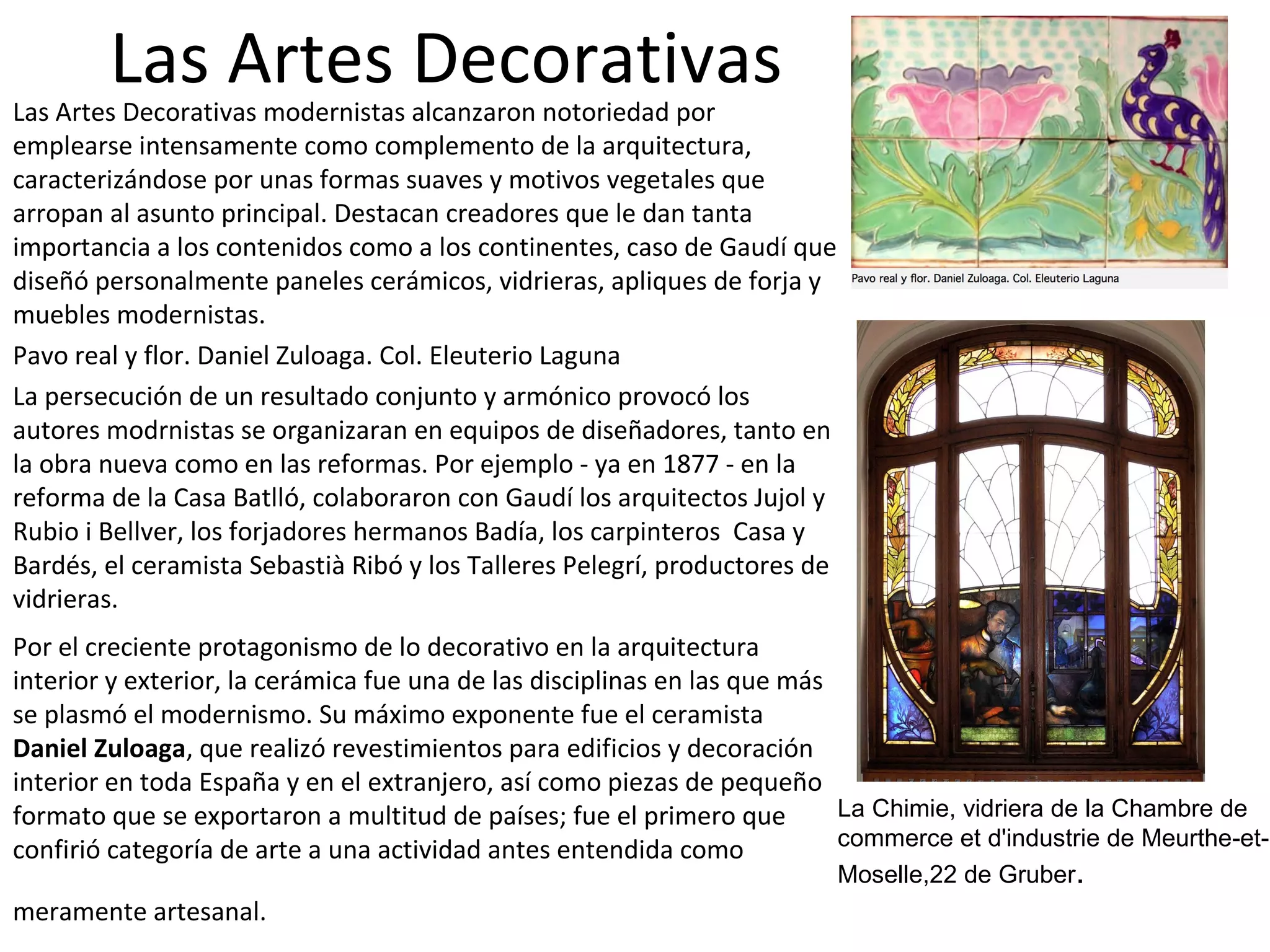 Las Artes DecorativasLas Artes Decorativas modernistas alcanzaron notoriedad por
emplearse intensamente como complemento de la arquitectura,
caracterizándose por unas formas suaves y motivos vegetales que
arropan al asunto principal. Destacan creadores que le dan tanta
importancia a los contenidos como a los continentes, caso de Gaudí que
diseñó personalmente paneles cerámicos, vidrieras, apliques de forja y
muebles modernistas.
Pavo real y flor. Daniel Zuloaga. Col. Eleuterio Laguna
La persecución de un resultado conjunto y armónico provocó los
autores modrnistas se organizaran en equipos de diseñadores, tanto en
la obra nueva como en las reformas. Por ejemplo - ya en 1877 - en la
reforma de la Casa Batlló, colaboraron con Gaudí los arquitectos Jujol y
Rubio i Bellver, los forjadores hermanos Badía, los carpinteros Casa y
Bardés, el ceramista Sebastià Ribó y los Talleres Pelegrí, productores de
vidrieras.
Por el creciente protagonismo de lo decorativo en la arquitectura
interior y exterior, la cerámica fue una de las disciplinas en las que más
se plasmó el modernismo. Su máximo exponente fue el ceramista
Daniel Zuloaga, que realizó revestimientos para edificios y decoración
interior en toda España y en el extranjero, así como piezas de pequeño
formato que se exportaron a multitud de países; fue el primero que
confirió categoría de arte a una actividad antes entendida como
meramente artesanal.
La Chimie, vidriera de la Chambre de
commerce et d'industrie de Meurthe-et-
Moselle,22 de Gruber.
 