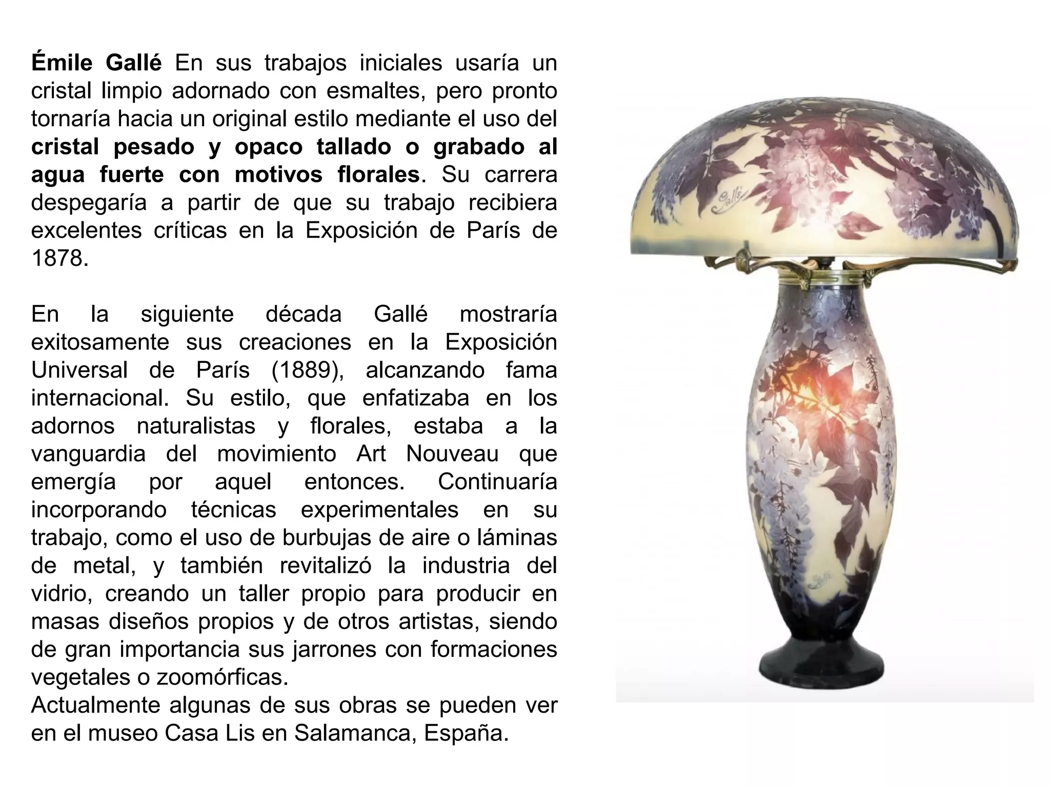 Émile Gallé En sus trabajos iniciales usaría un
cristal limpio adornado con esmaltes, pero pronto
tornaría hacia un original estilo mediante el uso del
cristal pesado y opaco tallado o grabado al
agua fuerte con motivos florales. Su carrera
despegaría a partir de que su trabajo recibiera
excelentes críticas en la Exposición de París de
1878.
En la siguiente década Gallé mostraría
exitosamente sus creaciones en la Exposición
Universal de París (1889), alcanzando fama
internacional. Su estilo, que enfatizaba en los
adornos naturalistas y florales, estaba a la
vanguardia del movimiento Art Nouveau que
emergía por aquel entonces. Continuaría
incorporando técnicas experimentales en su
trabajo, como el uso de burbujas de aire o láminas
de metal, y también revitalizó la industria del
vidrio, creando un taller propio para producir en
masas diseños propios y de otros artistas, siendo
de gran importancia sus jarrones con formaciones
vegetales o zoomórficas.
Actualmente algunas de sus obras se pueden ver
en el museo Casa Lis en Salamanca, España.
 