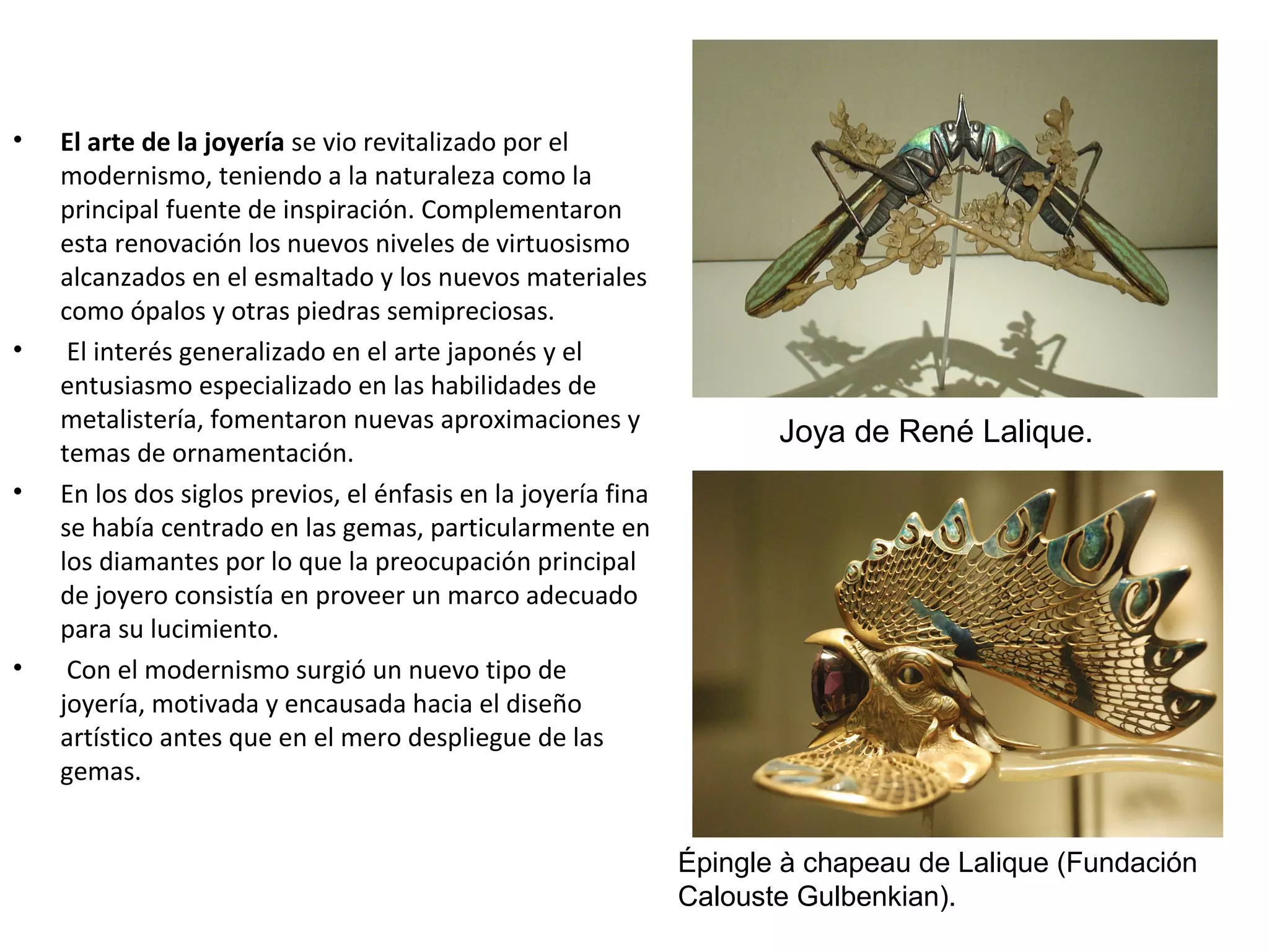 • El arte de la joyería se vio revitalizado por el
modernismo, teniendo a la naturaleza como la
principal fuente de inspiración. Complementaron
esta renovación los nuevos niveles de virtuosismo
alcanzados en el esmaltado y los nuevos materiales
como ópalos y otras piedras semipreciosas.
• El interés generalizado en el arte japonés y el
entusiasmo especializado en las habilidades de
metalistería, fomentaron nuevas aproximaciones y
temas de ornamentación.
• En los dos siglos previos, el énfasis en la joyería fina
se había centrado en las gemas, particularmente en
los diamantes por lo que la preocupación principal
de joyero consistía en proveer un marco adecuado
para su lucimiento.
• Con el modernismo surgió un nuevo tipo de
joyería, motivada y encausada hacia el diseño
artístico antes que en el mero despliegue de las
gemas.
Joya de René Lalique.
Épingle à chapeau de Lalique (Fundación
Calouste Gulbenkian).
 