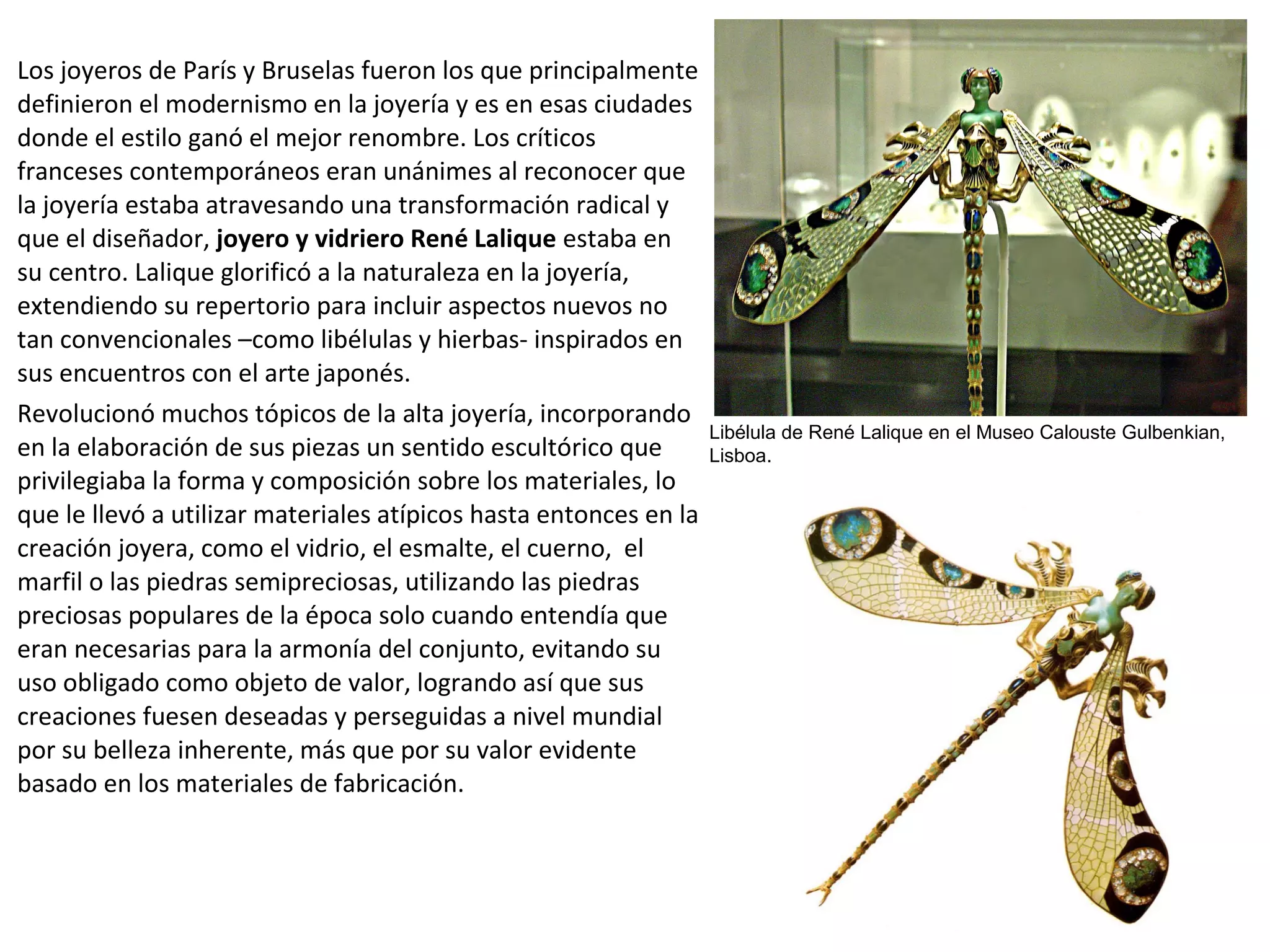Los joyeros de París y Bruselas fueron los que principalmente
definieron el modernismo en la joyería y es en esas ciudades
donde el estilo ganó el mejor renombre. Los críticos
franceses contemporáneos eran unánimes al reconocer que
la joyería estaba atravesando una transformación radical y
que el diseñador, joyero y vidriero René Lalique estaba en
su centro. Lalique glorificó a la naturaleza en la joyería,
extendiendo su repertorio para incluir aspectos nuevos no
tan convencionales –como libélulas y hierbas- inspirados en
sus encuentros con el arte japonés.
Revolucionó muchos tópicos de la alta joyería, incorporando
en la elaboración de sus piezas un sentido escultórico que
privilegiaba la forma y composición sobre los materiales, lo
que le llevó a utilizar materiales atípicos hasta entonces en la
creación joyera, como el vidrio, el esmalte, el cuerno, el
marfil o las piedras semipreciosas, utilizando las piedras
preciosas populares de la época solo cuando entendía que
eran necesarias para la armonía del conjunto, evitando su
uso obligado como objeto de valor, logrando así que sus
creaciones fuesen deseadas y perseguidas a nivel mundial
por su belleza inherente, más que por su valor evidente
basado en los materiales de fabricación.
Libélula de René Lalique en el Museo Calouste Gulbenkian,
Lisboa.
 