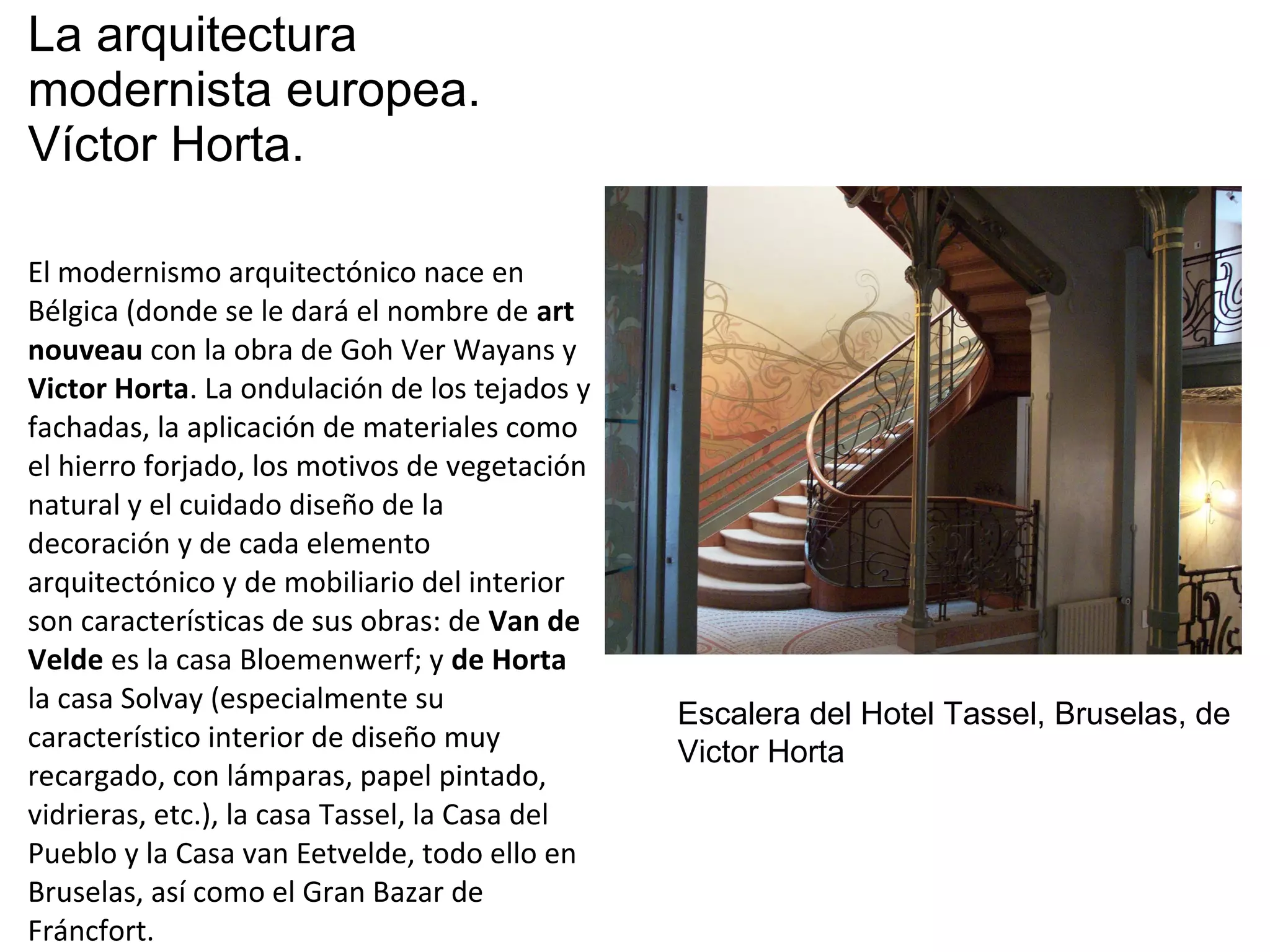La arquitectura
modernista europea.
Víctor Horta.
El modernismo arquitectónico nace en
Bélgica (donde se le dará el nombre de art
nouveau con la obra de Goh Ver Wayans y
Victor Horta. La ondulación de los tejados y
fachadas, la aplicación de materiales como
el hierro forjado, los motivos de vegetación
natural y el cuidado diseño de la
decoración y de cada elemento
arquitectónico y de mobiliario del interior
son características de sus obras: de Van de
Velde es la casa Bloemenwerf; y de Horta
la casa Solvay (especialmente su
característico interior de diseño muy
recargado, con lámparas, papel pintado,
vidrieras, etc.), la casa Tassel, la Casa del
Pueblo y la Casa van Eetvelde, todo ello en
Bruselas, así como el Gran Bazar de
Fráncfort.
Escalera del Hotel Tassel, Bruselas, de
Victor Horta
 