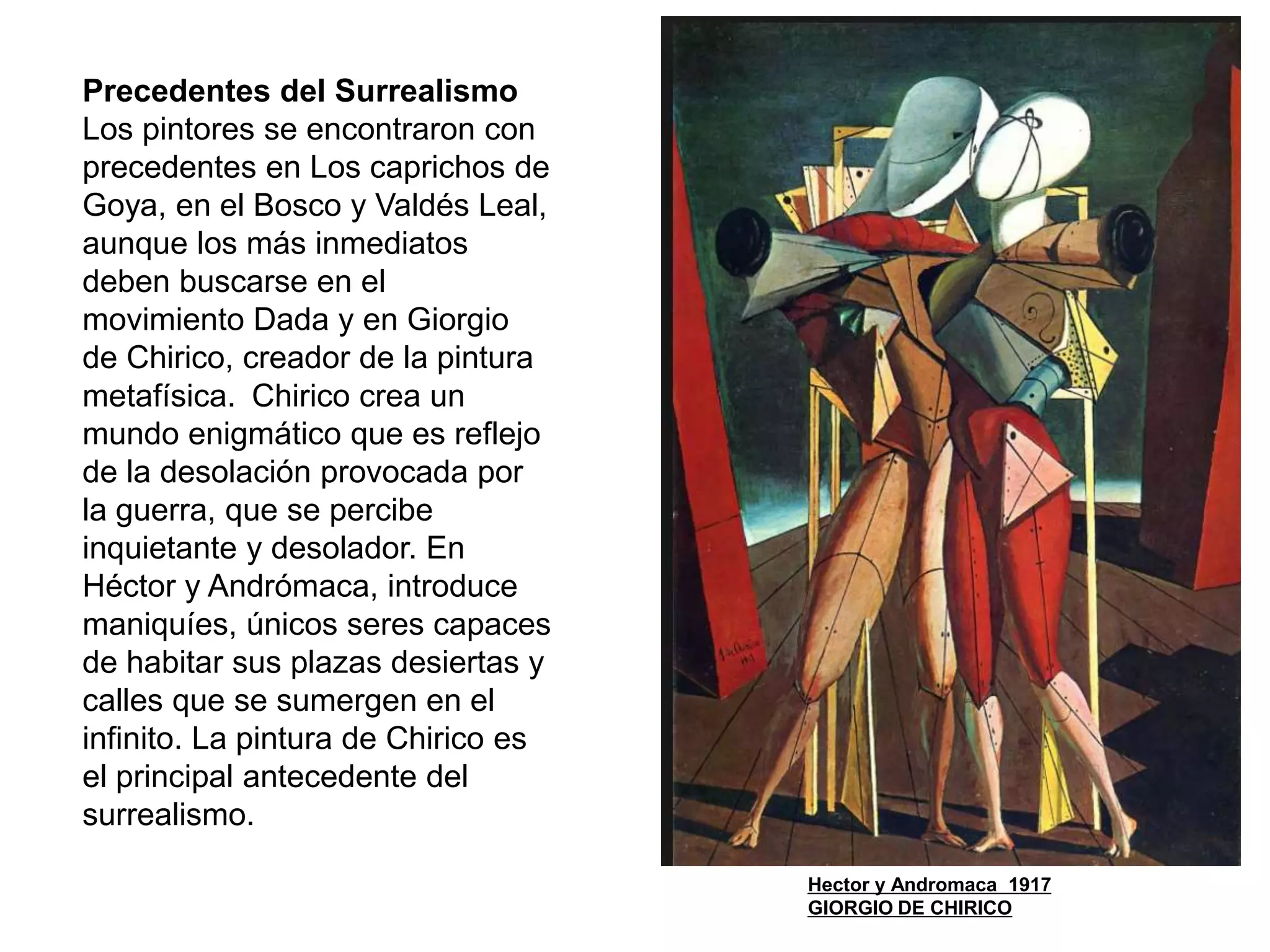 Precedentes del Surrealismo
Los pintores se encontraron con
precedentes en Los caprichos de
Goya, en el Bosco y Valdés Leal,
aunque los más inmediatos
deben buscarse en el
movimiento Dada y en Giorgio
de Chirico, creador de la pintura
metafísica. Chirico crea un
mundo enigmático que es reflejo
de la desolación provocada por
la guerra, que se percibe
inquietante y desolador. En
Héctor y Andrómaca, introduce
maniquíes, únicos seres capaces
de habitar sus plazas desiertas y
calles que se sumergen en el
infinito. La pintura de Chirico es
el principal antecedente del
surrealismo.
Hector y Andromaca 1917
GIORGIO DE CHIRICO
 