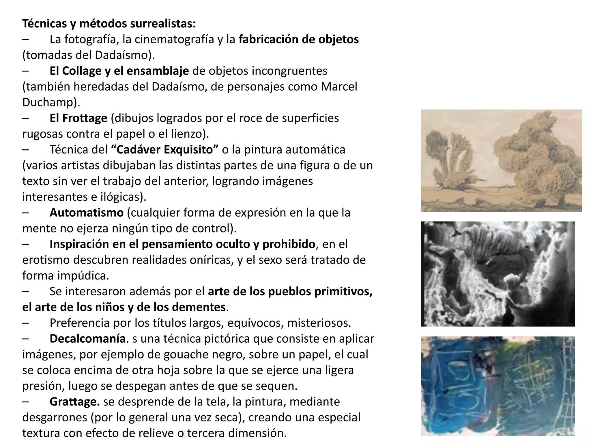 Técnicas y métodos surrealistas:
– La fotografía, la cinematografía y la fabricación de objetos
(tomadas del Dadaísmo).
– El Collage y el ensamblaje de objetos incongruentes
(también heredadas del Dadaísmo, de personajes como Marcel
Duchamp).
– El Frottage (dibujos logrados por el roce de superficies
rugosas contra el papel o el lienzo).
– Técnica del “Cadáver Exquisito” o la pintura automática
(varios artistas dibujaban las distintas partes de una figura o de un
texto sin ver el trabajo del anterior, logrando imágenes
interesantes e ilógicas).
– Automatismo (cualquier forma de expresión en la que la
mente no ejerza ningún tipo de control).
– Inspiración en el pensamiento oculto y prohibido, en el
erotismo descubren realidades oníricas, y el sexo será tratado de
forma impúdica.
– Se interesaron además por el arte de los pueblos primitivos,
el arte de los niños y de los dementes.
– Preferencia por los títulos largos, equívocos, misteriosos.
– Decalcomanía. s una técnica pictórica que consiste en aplicar
imágenes, por ejemplo de gouache negro, sobre un papel, el cual
se coloca encima de otra hoja sobre la que se ejerce una ligera
presión, luego se despegan antes de que se sequen.
– Grattage. se desprende de la tela, la pintura, mediante
desgarrones (por lo general una vez seca), creando una especial
textura con efecto de relieve o tercera dimensión.
 