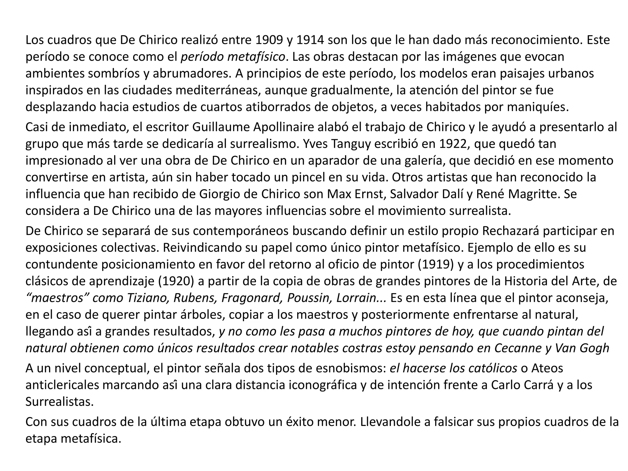 Los cuadros que De Chirico realizó entre 1909 y 1914 son los que le han dado más reconocimiento. Este
período se conoce como el período metafísico. Las obras destacan por las imágenes que evocan
ambientes sombríos y abrumadores. A principios de este período, los modelos eran paisajes urbanos
inspirados en las ciudades mediterráneas, aunque gradualmente, la atención del pintor se fue
desplazando hacia estudios de cuartos atiborrados de objetos, a veces habitados por maniquíes.
Casi de inmediato, el escritor Guillaume Apollinaire alabó el trabajo de Chirico y le ayudó a presentarlo al
grupo que más tarde se dedicaría al surrealismo. Yves Tanguy escribió en 1922, que quedó tan
impresionado al ver una obra de De Chirico en un aparador de una galería, que decidió en ese momento
convertirse en artista, aún sin haber tocado un pincel en su vida. Otros artistas que han reconocido la
influencia que han recibido de Giorgio de Chirico son Max Ernst, Salvador Dalí y René Magritte. Se
considera a De Chirico una de las mayores influencias sobre el movimiento surrealista.
De Chirico se separará de sus contemporáneos buscando definir un estilo propio Rechazará participar en
exposiciones colectivas. Reivindicando su papel como único pintor metafísico. Ejemplo de ello es su
contundente posicionamiento en favor del retorno al oficio de pintor (1919) y a los procedimientos
clásicos de aprendizaje (1920) a partir de la copia de obras de grandes pintores de la Historia del Arte, de
“maestros” como Tiziano, Rubens, Fragonard, Poussin, Lorrain... Es en esta línea que el pintor aconseja,
en el caso de querer pintar árboles, copiar a los maestros y posteriormente enfrentarse al natural,
llegando así a grandes resultados, y no como les pasa a muchos pintores de hoy, que cuando pintan del
natural obtienen como únicos resultados crear notables costras estoy pensando en Cecanne y Van Gogh
A un nivel conceptual, el pintor señala dos tipos de esnobismos: el hacerse los católicos o Ateos
anticlericales marcando así una clara distancia iconográfica y de intención frente a Carlo Carrá y a los
Surrealistas.
Con sus cuadros de la última etapa obtuvo un éxito menor. Llevandole a falsicar sus propios cuadros de la
etapa metafísica.
 