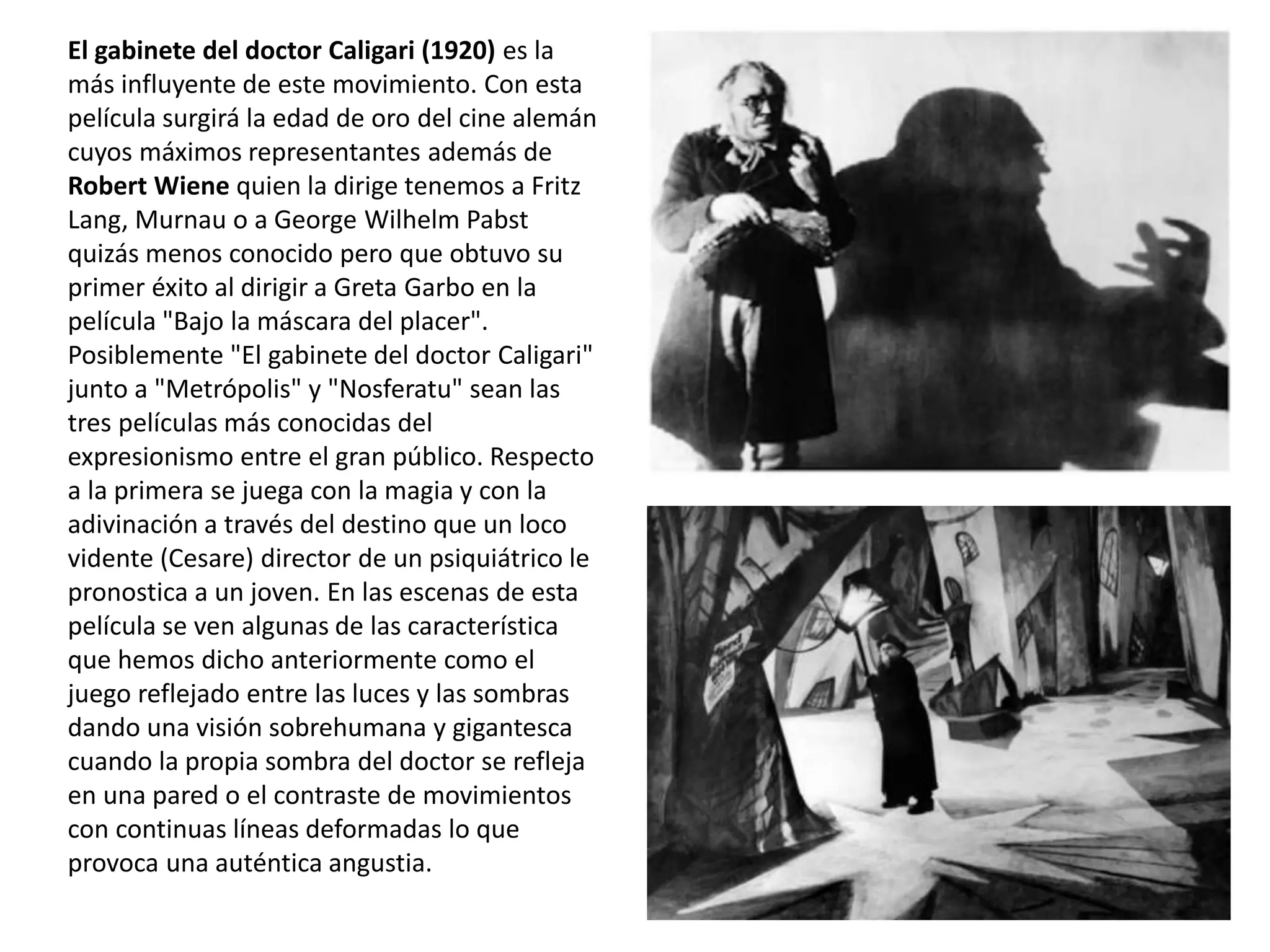 El gabinete del doctor Caligari (1920) es la
más influyente de este movimiento. Con esta
película surgirá la edad de oro del cine alemán
cuyos máximos representantes además de
Robert Wiene quien la dirige tenemos a Fritz
Lang, Murnau o a George Wilhelm Pabst
quizás menos conocido pero que obtuvo su
primer éxito al dirigir a Greta Garbo en la
película "Bajo la máscara del placer".
Posiblemente "El gabinete del doctor Caligari"
junto a "Metrópolis" y "Nosferatu" sean las
tres películas más conocidas del
expresionismo entre el gran público. Respecto
a la primera se juega con la magia y con la
adivinación a través del destino que un loco
vidente (Cesare) director de un psiquiátrico le
pronostica a un joven. En las escenas de esta
película se ven algunas de las característica
que hemos dicho anteriormente como el
juego reflejado entre las luces y las sombras
dando una visión sobrehumana y gigantesca
cuando la propia sombra del doctor se refleja
en una pared o el contraste de movimientos
con continuas líneas deformadas lo que
provoca una auténtica angustia.
 