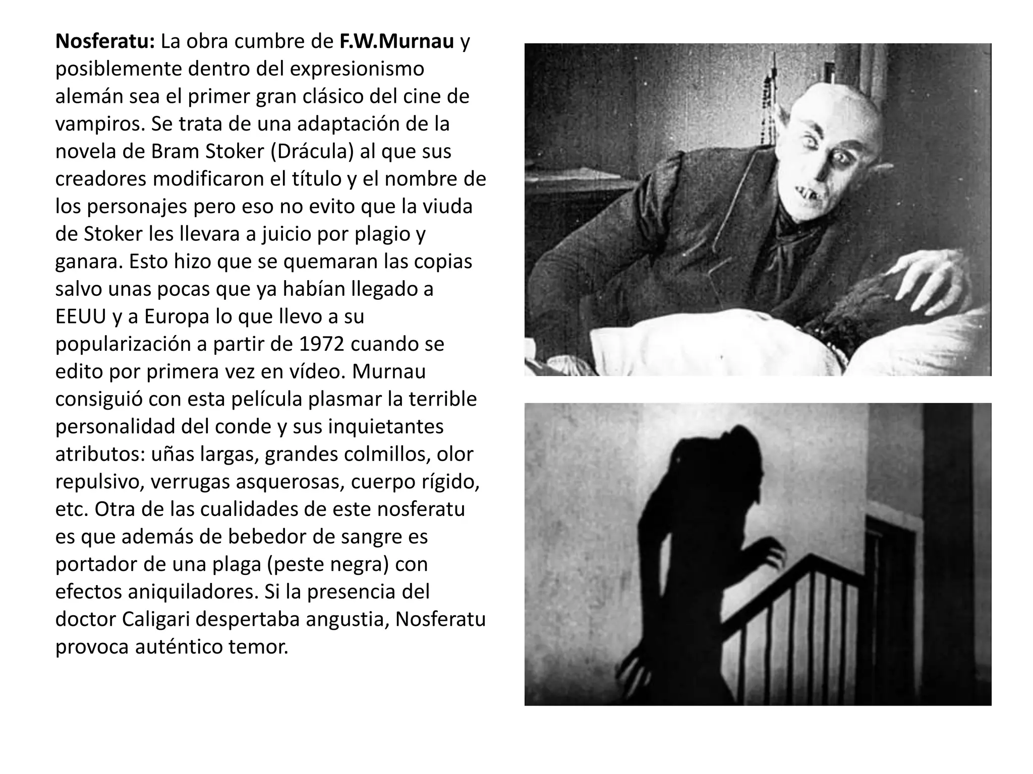 Nosferatu: La obra cumbre de F.W.Murnau y
posiblemente dentro del expresionismo
alemán sea el primer gran clásico del cine de
vampiros. Se trata de una adaptación de la
novela de Bram Stoker (Drácula) al que sus
creadores modificaron el título y el nombre de
los personajes pero eso no evito que la viuda
de Stoker les llevara a juicio por plagio y
ganara. Esto hizo que se quemaran las copias
salvo unas pocas que ya habían llegado a
EEUU y a Europa lo que llevo a su
popularización a partir de 1972 cuando se
edito por primera vez en vídeo. Murnau
consiguió con esta película plasmar la terrible
personalidad del conde y sus inquietantes
atributos: uñas largas, grandes colmillos, olor
repulsivo, verrugas asquerosas, cuerpo rígido,
etc. Otra de las cualidades de este nosferatu
es que además de bebedor de sangre es
portador de una plaga (peste negra) con
efectos aniquiladores. Si la presencia del
doctor Caligari despertaba angustia, Nosferatu
provoca auténtico temor.
 